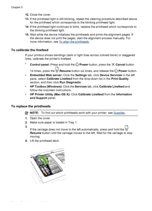 Page 6812.Close the cover.
13.If the printhead light is still blinking, repeat the cleaning procedure described above
for the printhead which corresponds to the blinking printhead light.
14.If the printhead light continues to blink, replace the printhead which corresponds to
the blinking printhead light.
15.Wait while the device initializes the printheads and prints the alignment pages. If
the device does not print the pages, start the alignment process manually. For
more information, see 
To align the...