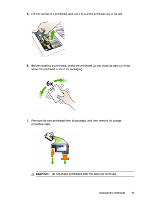 Page 695.Lift the handle of a printhead, and use it to pull the printhead out of its slot.
6.Before installing a printhead, shake the printhead up and down at least six times
while the printhead is still in its packaging.
7.Remove the new printhead from its package, and then remove its orange
protective caps.
CAUTION:Do not shake printheads after the caps are removed.
Maintain the printheads65
 