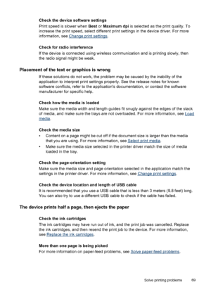 Page 73Check the device software settings
Print speed is slower when Best or Maximum dpi is selected as the print quality. To
increase the print speed, select different print settings in the device driver. For more
information, see 
Change print settings.
Check for radio interference
If the device is connected using wireless communication and is printing slowly, then
the radio signal might be weak.
Placement of the text or graphics is wrong
If these solutions do not work, the problem may be caused by the...