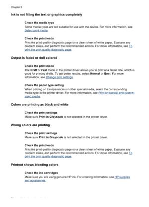 Page 76Ink is not filling the text or graphics completely
Check the media type
Some media types are not suitable for use with the device. For more information, see
Select print media.
Check the printheads
Print the print quality diagnostic page on a clean sheet of white paper. Evaluate any
problem areas, and perform the recommended actions. For more information, see 
To
print the print quality diagnostic page.
Output is faded or dull colored
Check the print mode
The Draft or Fast mode in the printer driver...