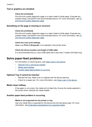 Page 78Text or graphics are streaked 
Check the printheads
Print the print quality diagnostic page on a clean sheet of white paper. Evaluate any
problem areas, and perform the recommended actions. For more information, see 
To
print the print quality diagnostic page.
Something on the page is missing or incorrect
Check the printheads
Print the print quality diagnostic page on a clean sheet of white paper. Evaluate any
problem areas, and perform the recommended actions. For more information, see 
To
print the...