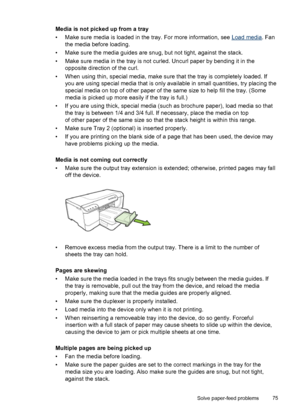 Page 79Media is not picked up from a tray
• Make sure media is loaded in the tray. For more information, see 
Load media. Fan
the media before loading.
• Make sure the media guides are snug, but not tight, against the stack.
• Make sure media in the tray is not curled. Uncurl paper by bending it in the
opposite direction of the curl.
• When using thin, special media, make sure that the tray is completely loaded. If
you are using special media that is only available in small quantities, try placing the
special...