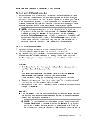 Page 83Make sure your computer is connected to your network
To check a wired (Ethernet) connection
▲Many computers have indicator lights beside the port where the Ethernet cable
from the router connects to your computer. Usually there are two indicator lights,
one that is on and another that blinks. If your computer has indicator lights, check
to see if the indicator lights are on. If the lights are not on, try reconnecting the
Ethernet cable to the computer and the router. If you still do not see lights,...