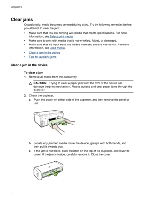 Page 90Clear jams
Occasionally, media becomes jammed during a job. Try the following remedies before
you attempt to clear the jam.
• Make sure that you are printing with media that meets specifications. For more
information, see 
Select print media.
• Make sure to print with media that is not wrinkled, folded, or damaged.
• Make sure that the input trays are loaded correctly and are not too full. For more
information, see 
Load media.
•
Clear a jam in the device
•
Tips for avoiding jams
Clear a jam in the...