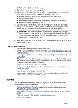 Page 91d. Reinsert the duplexer into the device.
3.Open the top cover and remove any debris.
4.If you have not found the jam and have Tray 2 installed, pull out the tray, and
remove the jammed media, if possible. If not, do the following:
a. Ensure the device is turned off, and disconnect the power cord.
b. Lift the device off Tray 2.
c. Remove the jammed media from the bottom of the device or from Tray 2.
d. Reposition the device on top of Tray 2.
5.Open the cover door. If there is paper remaining inside the...