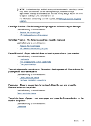 Page 93NOTE:Ink level warnings and indicators provide estimates for planning purposes
only. When you receive a low-ink warning message, consider having a
replacement cartridge available to avoid possible printing delays. You do not need
to replace cartridges until prompted to do so.
For information on recycling used ink supplies, see 
HP inkjet supplies recycling
program.
Cartridge Problem - The following cartridge appears to be missing or damaged
Use the following to correct the error:
•
Replace the ink...