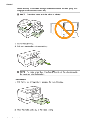 Page 16
center until they touch the left and right sides of the media, and then gently push
the paper stack to the back of the tray.
NOTE:Do not load paper while the printer is printing.
4.Lower the output tray.
5. Pull out the extension on the output tray.
NOTE: For media longer than 11 inches (279 mm), pull the extension out to
the maximum exte nded position.
To load Tray 2
1.Pull the tray out of the printer by grasping the front of the tray.
2.Slide the media guides out to the widest setting.
Chapter 1
12...