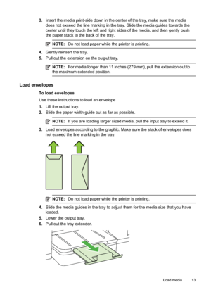 Page 17
3.Insert the media print-side down in the center of the tray, make sure the media
does not exceed the line marking in the tray. Slide the media guides towards the
center until they touch the left and right sides of the media, and then gently push
the paper stack to the back of the tray.
NOTE: Do not load paper while the printer is printing.
4.Gently reinsert the tray.
5. Pull out the extension on the output tray.
NOTE: For media longer than 11 inches (279 mm), pull the extension out to
the maximum exte...