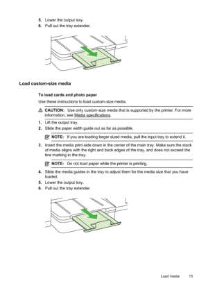 Page 19
5.Lower the output tray.
6. Pull out the tray extender.
Load custom-size media
To load cards and photo paper
Use these instructions to load custom-size media.
CAUTION: Use only custom-size media that is supported by the printer. For more
information, see 
Media specifications.
1. Lift the output tray.
2. Slide the paper width guide out as far as possible.
NOTE: If you are loading larger sized media, pull the input tray to extend it.
3.Insert the media print-side down in the center of the main tray. Make...