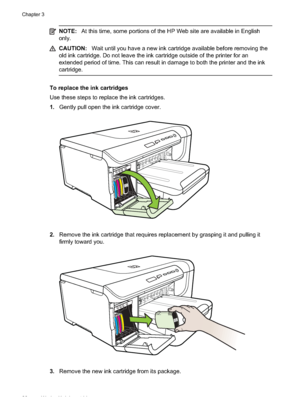 Page 32
NOTE:At this time, some portions of the HP Web site are available in English
only.
CAUTION: Wait until you have a new ink cartridge available before removing the
old ink cartridge. Do not leave the ink cartridge outside of the printer for an
extended period of time. This can result in damage to both the printer and the ink
cartridge.
To replace the ink cartridges
Use these steps to replace the ink cartridges.
1. Gently pull open the ink cartridge cover.
2.Remove the ink cartridge that requires...