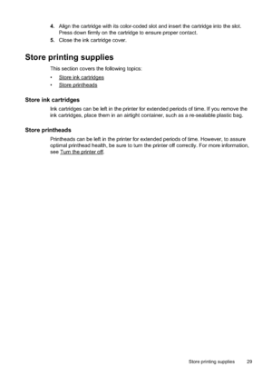 Page 33
4.Align the cartridge with its color-coded slot and insert the cartridge into the slot.
Press down firmly on the cartridge to ensure proper contact.
5. Close the ink cartridge cover.
Store printing supplies
This section covers the fo llowing topics:
•
Store ink cartridges
•
Store printheads
Store ink cartridges
Ink cartridges can be left in the printer for extended periods of time. If you remove the
ink cartridges, place them in an airtight cont ainer, such as a re-sealable plastic bag.
Store...