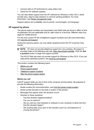 Page 35
• Connect with an HP technician by using online chat.
• Check for HP software updates.
You can also obtain support from the HP software for Windows or Mac OS X, which
provide easy, step-by-step solutions to common printing problems. For more
information, see 
Printer management tools.
Support options and availability vary by printer, country/region, and language.
HP support by phone
The phone support numbers and associated costs listed here are those in effect at time
of publication and are applicable...