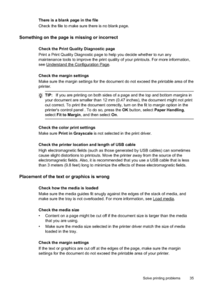 Page 39
There is a blank page in the file
Check the file to make sure there is no blank page.
Something on the page is missing or incorrect
Check the Print Quality Diagnostic page
Print a Print Quality Diagnostic page to help you decide whether to run any
maintenance tools to improve the print quality of your printouts. For more information,
see
Understand the Configuration Page.
Check the margin settings
Make sure the margin settings for the document do not exceed the printable area of the
printer.
TIP: If you...