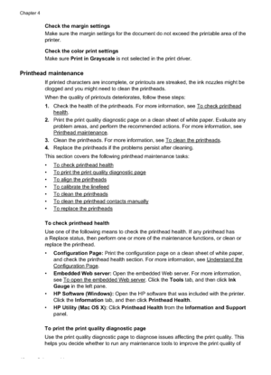 Page 44
Check the margin settings
Make sure the margin settings for the document do not exceed the printable area of the
printer.
Check the color print settings
Make sure Print in Grayscale  is not selected in the print driver.
Printhead maintenance
If printed characters are incomplete, or printouts are streaked, the ink nozzles might be
clogged and you might need to clean the printheads.
When the quality of printouts deteriorates, follow these steps:
1.Check the health of the printheads. For more information,...