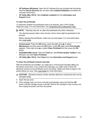 Page 47
•HP Software (Windows):  Open the HP software that was included with the printer.
Click the  Device Services  tab, and then click  Linefeed Calibration  and follow the
onscreen instructions.
• HP Utility (Mac OS X):  Click Calibrate Linefeed  from the Information and
Support  panel.
To clean the printheads
To determine whether the printheads need to be cleaned, print a Print Quality
Diagnostic page. For more information, see 
Understand the Configuration Page.
NOTE: Cleaning uses ink, so clean the...