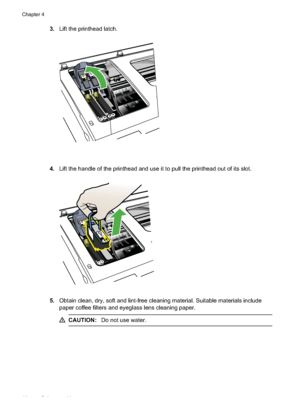 Page 48
3.Lift the printhead latch.
4.Lift the handle of the printhead and use it to pull the printhead out of its slot.
5.Obtain clean, dry, soft and lint-free cleaning  material. Suitable materials include
paper coffee filters and eyeglass lens cleaning paper.
CAUTION: Do not use water.
Chapter 4
44 Solve a problem
 