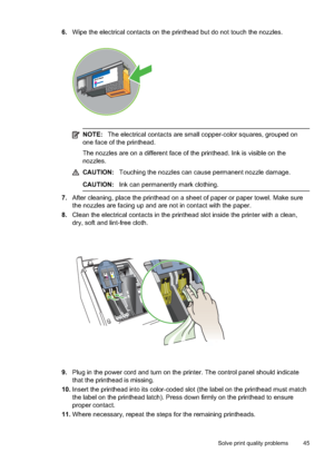 Page 49
6.Wipe the electrical contacts on the printhead but do not touch the nozzles.
NOTE: The electrical contacts are small copper-color squares, grouped on
one face of the printhead.
The nozzles are on a different face of th e printhead. Ink is visible on the
nozzles.
CAUTION: Touching the nozzles can cause permanent nozzle damage.
CAUTION: Ink can permanently mark clothing.
7.After cleaning, place the printhead on a sheet of paper or paper towel. Make sure
the nozzles are facing up and are not in contact...