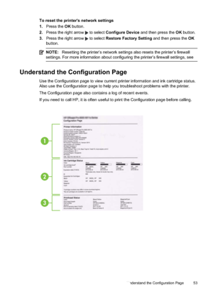 Page 57
To reset the printer's network settings
1.Press the  OK button.
2. Press the right arrow 
 to select  Configure Device  and then press the  OK button.
3. Press the right arrow 
 to select  Restore Factory Setting  and then press the OK
button.
NOTE: Resetting the printer’s network settings also resets the printer’s firewall
settings. For more information about configuring the printer’s firewall settings, see
Understand the Configuration Page
Use the Configuration page to view current printer...