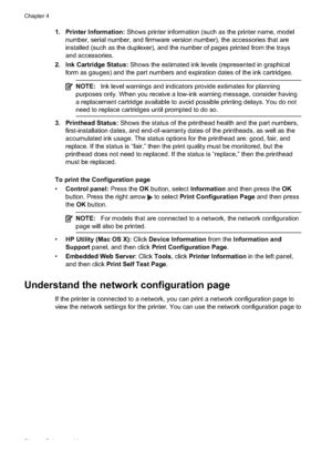 Page 58
1. Printer Information: Shows printer information (such as the printer name, model
number, serial number, and firmware version number), the accessories that are
installed (such as the duplexer), and the number of pages printed from the trays
and accessories.
2. Ink Cartridge Status:  Shows the estimated ink levels (represented in graphical
form as gauges) and the part numbers and expiration dates of the ink cartridges.
NOTE: Ink level warnings and indicators provide estimates for planning
purposes only....