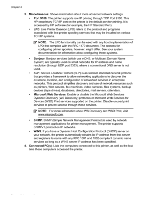 Page 60
3. Miscellaneous: Shows information about more advanced network settings.
• Port 9100 : The printer supports raw IP printing through TCP Port 9100. This
HP-proprietary TCP/IP port on the printer is the default port for printing. It is
accessed by HP software (for ex ample, the HP Standard Port).
• LPD : Line Printer Daemon (LPD) ref ers to the protocol and programs
associated with line-printer spooling  services that may be installed on various
TCP/IP systems.
NOTE: The LPD functionality can be used...