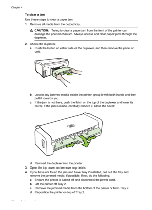 Page 62
To clear a jam
Use these steps to clear a paper jam.
1.Remove all media from the output tray.
CAUTION: Trying to clear a paper jam from the front of the printer can
damage the print mechanism. Always  access and clear paper jams through the
duplexer.
2. Check the duplexer.
a. Push the button on either side of the duplexer, and then remove the panel or
unit.
b. Locate any jammed media inside the printer, grasp it with both hands and then
pull it towards you.
c . If the jam is not there, push the latch on...