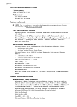 Page 68
Processor and memory specifications
Printer processor
360MHz ARM4, ETM (16 bit)
Printer memory
• 256 MB built-in RAM
• 16 MB built-in Flash ROM
System requirements
NOTE:For the most current information about supported operating systems and system
requirements, visit 
http://www.hp.com/support/.
Client operating systems supported
• Microsoft Windows Vista Business, Enterprise, Home Basic, Home Premium, and Ultimate; x86 and x64
• Microsoft Windows XP (SP2 and later) Home Edition, and Professional; x86...