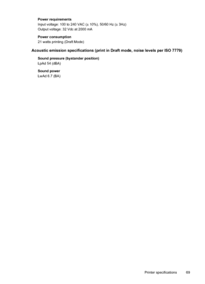 Page 73
Power requirements
Input voltage: 100 to 240 VAC (± 10%), 50/60 Hz (± 3Hz)
Output voltage: 32 Vdc at 2000 mA
Power consumption
21 watts printing (Draft Mode)
Acoustic emission specifications (print in Draft mode, noise levels per ISO 7779)
Sound pressure (bystander position)
LpAd 54 (dBA)
Sound power
LwAd 6.7 (BA)Printer specifications 69
 