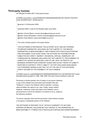 Page 81
Third-party licenses
HP Officejet Pro 8000 (A811) third-party licenses
LICENSE.aes-pubdom--crypto0000664034734600000620000000214611061627176015570
0ustar fwbuildfirmware/* rijndael-alg-fst.c
 *
 * @version 3.0 (December 2000)
 *
 * Optimised ANSI C code for the Rijndael cipher (now AES)
 *
 * @author Vincent Rijmen 
 * @author Antoon Bosselaers 
 * @author Paulo Barreto 
 *
 * This code is hereby placed in the public domain.
 *
 * THIS SOFTWARE IS PROVIDED BY THE AUTHORS ''AS IS'' AND...