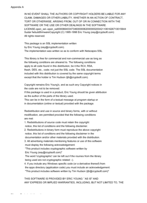 Page 82
IN NO EVENT SHALL THE AUTHORS OR COPYRIGHT HOLDERS BE LIABLE FOR ANY
CLAIM, DAMAGES OR OTHER LIABILITY, WHETHER IN AN ACTION OF CONTRACT,
TORT OR OTHERWISE, ARISING FROM, OUT OF OR IN CONNECTION WITH THE
SOFTWARE OR THE USE OR OTHER DEALINGS IN THE SOFTWARE.
LICENSE.open_ssl--open_ssl0000664034734600000620000002004211061626710015644
0ustar fwbuildfirmwareCopyright (C) 1995-1998 Eric Young (eay@cryptsoft.com)
All rights reserved.
This package is an SSL implementation written
by Eric Young...