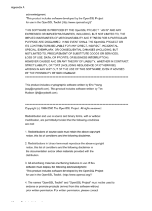 Page 84
 acknowledgment:
 "This product includes software developed by the OpenSSL Project
 for use in the OpenSSL Toolkit (http://www.openssl.org/)"
THIS SOFTWARE IS PROVIDED BY THE OpenSSL PROJECT ``AS IS'' AND ANY
EXPRESSED OR IMPLIED WARRANTIES, INCLUDING, BUT NOT LIMITED TO, THE
IMPLIED WARRANTIES OF MERCHANTABILITY AND FITNESS FOR A PARTICULAR
PURPOSE ARE DISCLAIMED. IN NO EVENT SHALL THE OpenSSL PROJECT OR
ITS CONTRIBUTORS BE LIABLE FOR ANY DIRECT, INDIRECT, INCIDENTAL,
SPECIAL,...