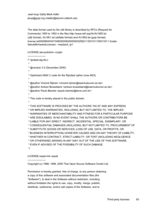 Page 87
Jean-loup Gailly Mark Adler
jloup@gzip.org madler@alumni.caltech.edu
The data format used by the zlib library is described by RFCs (Request for
Comments) 1950 to 1952 in the files http://www.ietf.org/rfc/rfc1950.txt
(zlib format), rfc1951.txt (deflate format) and rfc1952.txt (gzip format).
license.txt0000664034734600000620000003256211353101155013311 0ustar
fwbuildfirmwareLicenses - maybach_lp1
LICENSE.aes-pubdom--crypto
---------------------
/* rijndael-alg-fst.c
 *
 * @version 3.0 (December 2000)
 *
 *...