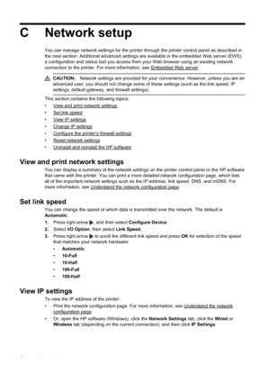 Page 96
C Network setup
You can manage network settings for the printer through the printer control panel as described in
the next section. Additional advanced settings are available in the embedded Web server (EWS),
a configuration and status tool you access from your Web browser using an existing network
connection to the printer. For more information, see 
Embedded Web server.
CAUTION:Network settings are provided for your convenience. However, unless you are an
advanced user, you should not change some of...