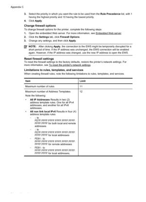 Page 98
3.Select the priority in which you want the rule to be used from the  Rule Precedence list, with 1
having the highest priority and 10 having the lowest priority.
4. Click  Apply .
Change firewall options
To change firewall options for the printer, complete the following steps:
1.Open the embedded Web server. For more information, see 
Embedded Web server.
2. Click the  Settings tab, click  Firewall Options .
3. Change any settings, and then click  Apply.
NOTE: After clicking  Apply, the connection to...