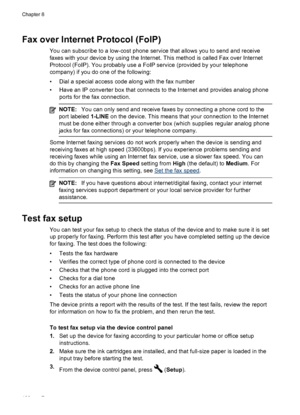 Page 104Fax over Internet Protocol (FoIP)
You can subscribe to a low-cost phone service that allows you to send and receive
faxes with your device by using the Internet. This method is called Fax over Internet
Protocol (FoIP). You probably use a  FoIP service (provided by your telephone
company) if you do one of the following:
• Dial a special access code along with the fax number
• Have an IP converter box that connects to the Internet and provides analog phone ports for the fax connection.
NOTE: You can only...