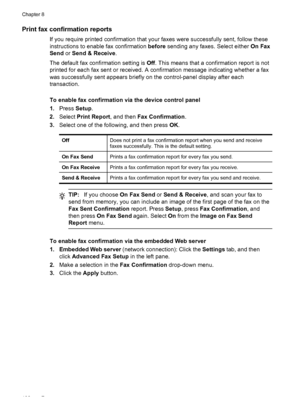 Page 106Print fax confirmation reports
If you require printed confirmation that your faxes were successfully sent, follow these
instructions to enable fax confirmation before sending any faxes. Select either  On Fax
Send  or Send & Receive .
The default fax confirmation setting is  Off. This means that a confirmation report is not
printed for each fax sent or received. A confirmation message indicating whether a fax
was successfully sent appears briefly on the control-panel display after each
transaction.
To...