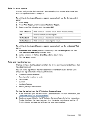 Page 107Print fax error reports
You can configure the device so that it automatically prints a report when there is an
error during transmission or reception.
To set the device to print fax error reports automatically via the device control
panel
1. Press  Setup.
2. Press  Print Report , and then select  Fax Error Report .
3. Select one of the following, and then select  OK.
Send & ReceivePrints whenever a fax error occurs. This is the default setting.
OffDoes not print any fax error reports.
On Fax SendPrints...