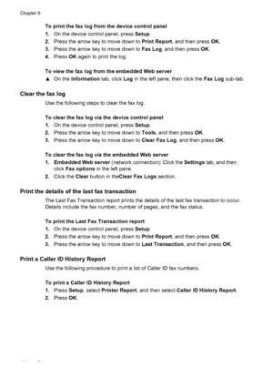 Page 108To print the fax log from the device control panel
1.On the device control panel, press  Setup.
2. Press the arrow key to move down to  Print Report, and then press OK.
3. Press the arrow key to move down to  Fax Log, and then press  OK.
4. Press  OK again to print the log.
To view the fax log from the embedded Web server
▲ On the  Information  tab, click Log in the left pane, then click the  Fax Log sub-tab.
Clear the fax log
Use the following steps to clear the fax log.
To clear the fax log via the...