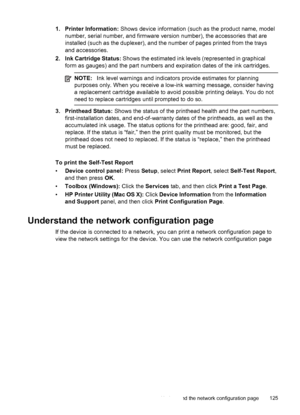 Page 1291. Printer Information: Shows device information (such as the product name, model
number, serial number, and firmware version number), the accessories that are
installed (such as the duplexer), and the number of pages printed from the trays
and accessories.
2. Ink Cartridge Status:  Shows the estimated ink levels (represented in graphical
form as gauges) and the part numbers and expiration dates of the ink cartridges.
NOTE: Ink level warnings and indicators provide estimates for planning
purposes only....