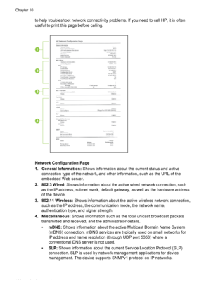 Page 130to help troubleshoot network connectivity problems. If you need to call HP, it is often
useful to print this page before calling.
Network Configuration Page
1. General Information: Shows information about the current status and active
connection type of the network, and other information, such as the URL of the
embedded Web server.
2. 802.3 Wired:  Shows information about the active wired network connection, such
as the IP address, subnet mask, default gateway, as well as the hardware address
of the...