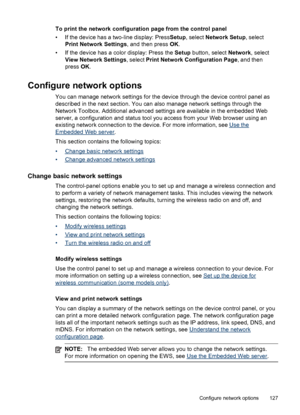 Page 131To print the network configuration page from the control panel
• If the device has a two-line display: PressSetup, select Network Setup , select
Print Network Settings , and then press OK.
• If the device has a color display: Press the  Setup button, select Network, select
View Network Settings , select Print Network Configuration Page , and then
press  OK.
Configure network options
You can manage network settings for the device through the device control panel as
described in the next section. You can...