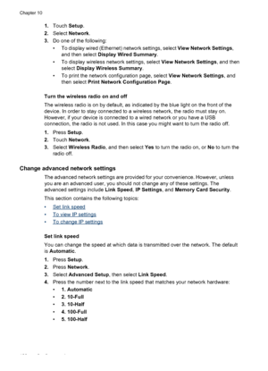 Page 1321.Touch  Setup.
2. Select  Network .
3. Do one of the following:
• To display wired (Ethernet) network settings, select  View Network Settings,
and then select  Display Wired Summary .
• To display wireless network settings, select  View Network Settings, and then
select  Display Wireless Summary .
• To print the network configuration page, select  View Network Settings, and
then select  Print Network Configuration Page .
Turn the wireless radio on and off
The wireless radio is on by default, as...