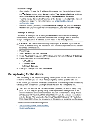 Page 133To view IP settings
• Color display: To view the IP address of the device from the control panel, touchthe 
 (Setup ) button, select  Network, select View Network Settings , and then
select either  Display Wired Summary  or Display Wireless Summary .
• Two-line display: To view the IP address  of the device, you must print the network
configuration page. For more information, see 
Understand the network
configuration page .
• Network Toolbox (Windows): Click the  Network Settings tab, click the Wired or...