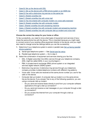 Page 135•Case B: Set up the device with DSL
•
Case C: Set up the device with a PBX phone system or an ISDN line
•
Case D: Fax with a distinctive ring service on the same line
•
Case E: Shared voice/fax line
•
Case F: Shared voice/fax line with voice mail
•
Case G: Fax line shared with computer modem (no voice calls received)
•
Case H: Shared voice/fax line with computer modem
•
Case I: Shared voice/fax line with answering machine
•
Case J: Shared voice/fax line with computer modem and answering machine
•
Case K:...