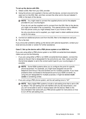 Page 139To set up the device with DSL
1.Obtain a DSL filter from your DSL provider.
2. Using the phone cord supplied in the box  with the device, connect one end to the
open port on the DSL filter, and then connect  the other end to the port labeled 1-
LINE on the back of the device.
NOTE: You might need to connect the supplied phone cord to the adapter
provided for your country/region.
If you do not use the supplied cord to  connect from the DSL filter to the device,
you might not be able to fax successfully....