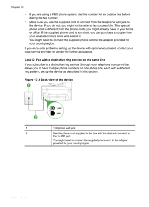 Page 140• If you are using a PBX phone system, dial the number for an outside line beforedialing the fax number.
• Make sure you use the supplied cord  to connect from the telephone wall jack to
the device. If you do not, you might not be able to fax successfully. This special
phone cord is different from the phone cords  you might already have in your home
or office. If the supplied phone cord is too short, you can purchase a coupler from
your local electronics store and extend it.
You might need to connect the...