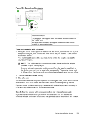 Page 143Figure 10-5 Back view of the device
1Telephone wall jack
2Use the phone cord supplied in the box with the device to connect to
the 1-LINE port
You might need to connect the supplied phone cord to the adapter
provided for your country/region.
To set up the device with voice mail
1.Using the phone cord supplied in the box  with the device, connect one end to your
telephone wall jack, then connect the other end to the port labeled 1-LINE on the
back of the device.
You might need to connect the supplied...