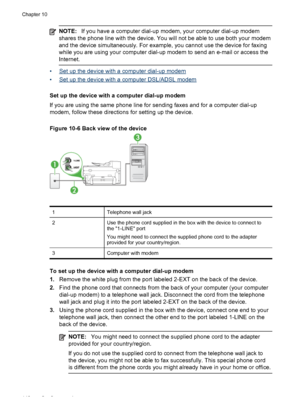 Page 144NOTE:If you have a computer dial-up  modem, your computer dial-up modem
shares the phone line with the device. You will  not be able to use both your modem
and the device simultaneously. For example, you cannot use the device for faxing
while you are using your  computer dial-up modem to send an e-mail or access the
Internet.
•Set up the device with a computer dial-up modem
•
Set up the device with a computer DSL/ADSL modem
Set up the device with a computer dial-up modem
If you are using the same phone...