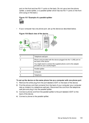 Page 147port on the front and two RJ-11 ports on the back. Do not use a two-line phone
splitter, a serial splitter, or a parallel splitter which has two RJ-11 ports on the front
and a plug on the back.)
Figure 10-7 Example of a parallel splitter
• If your computer has one phone port, set up the device as described below.
Figure 10-8 Back view of the device
1Telephone wall jack
2Phone cord provided with the device plugged into the 1-LINE port on
the back of the device
You might need to connect the supplied phone...