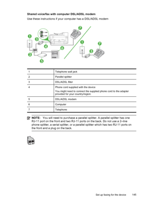 Page 149Shared voice/fax with computer DSL/ADSL modem
Use these instructions if your computer has a DSL/ADSL modem
1Telephone wall jack
2Parallel splitter
3DSL/ADSL filter
4Phone cord supplied with the device
You might need to connect the supplied phone cord to the adapter
provided for your country/region.
5DSL/ADSL modem
6Computer
7Telephone
NOTE:You will need to purchase a parallel splitter. A parallel splitter has one
RJ-11 port on the front and two RJ-11  ports on the back. Do not use a 2–line
phone...