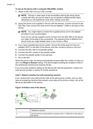 Page 150To set up the device with a computer DSL/ADSL modem
1.Obtain a DSL filter from your DSL provider.
NOTE: Phones in other parts of the home/office sharing the same phone
number with DSL service will need to be connected to additional DSL filters,
otherwise you will experience noise when making voice calls.
2. Using the phone cord supplied in the box  with the devices, connect one end to the
DSL filter, then connect the other end to  the port labeled 1-LINE on the back of the
device.
NOTE: You might need to...